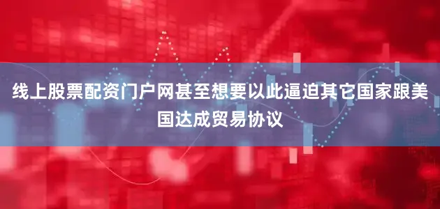线上股票配资门户网甚至想要以此逼迫其它国家跟美国达成贸易协议