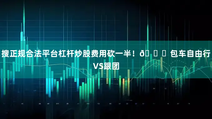 搜正规合法平台杠杆炒股费用砍一半！🚗包车自由行VS跟团