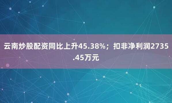 云南炒股配资同比上升45.38%；扣非净利润2735.45万元