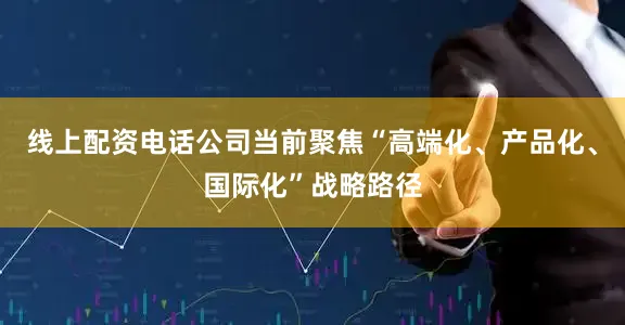 线上配资电话公司当前聚焦“高端化、产品化、国际化”战略路径