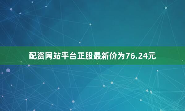 配资网站平台正股最新价为76.24元